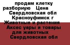 продам клетку разборную › Цена ­ 6 000 - Свердловская обл., Красноуфимск г. Животные и растения » Аксесcуары и товары для животных   . Свердловская обл.